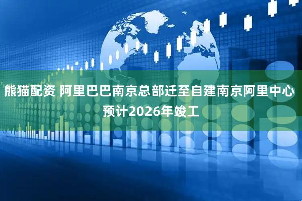 熊猫配资 阿里巴巴南京总部迁至自建南京阿里中心 预计2026年竣工