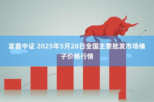 富鑫中证 2025年5月28日全国主要批发市场榛子价格行情