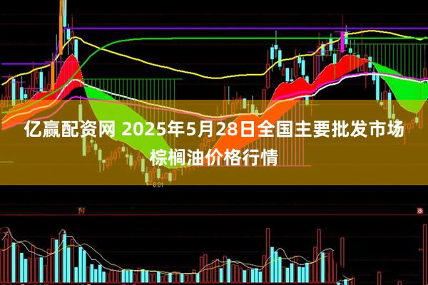 亿赢配资网 2025年5月28日全国主要批发市场棕榈油价格行情