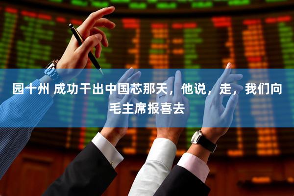 园十州 成功干出中国芯那天，他说，走，我们向毛主席报喜去