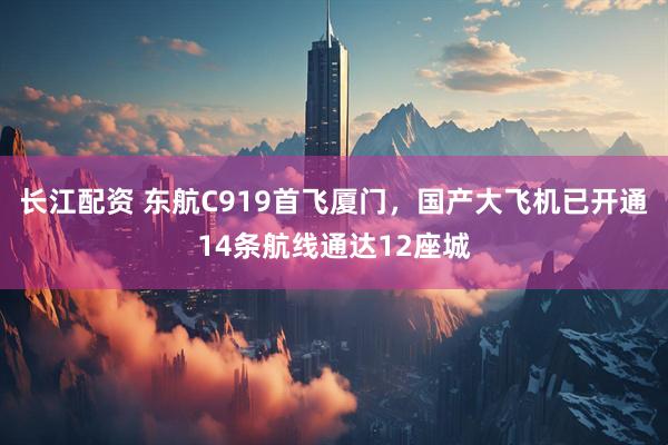 长江配资 东航C919首飞厦门，国产大飞机已开通14条航线通达12座城