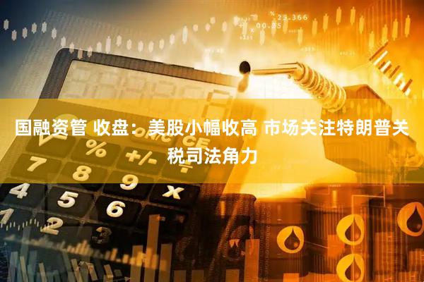 国融资管 收盘：美股小幅收高 市场关注特朗普关税司法角力