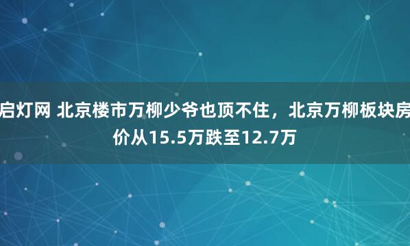 启灯网 北京楼市万柳少爷也顶不住，北京万柳板块房价从15.5万跌至12.7万