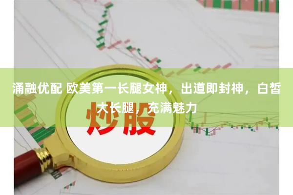 涌融优配 欧美第一长腿女神，出道即封神，白皙大长腿，充满魅力