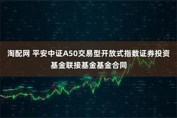 淘配网 平安中证A50交易型开放式指数证券投资基金联接基金基金合同
