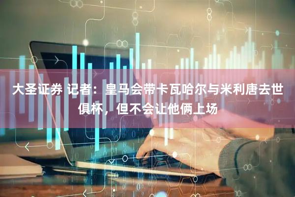 大圣证券 记者：皇马会带卡瓦哈尔与米利唐去世俱杯，但不会让他俩上场
