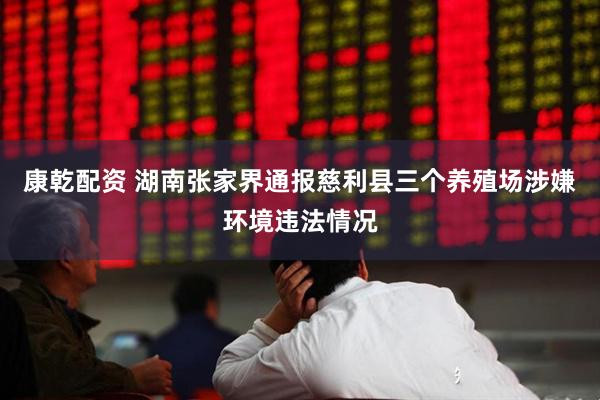 康乾配资 湖南张家界通报慈利县三个养殖场涉嫌环境违法情况