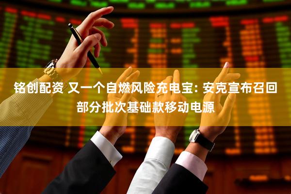 铭创配资 又一个自燃风险充电宝: 安克宣布召回部分批次基础款移动电源