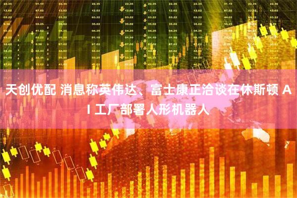 天创优配 消息称英伟达、富士康正洽谈在休斯顿 AI 工厂部署人形机器人
