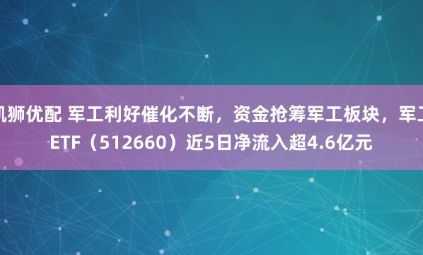 凯狮优配 军工利好催化不断，资金抢筹军工板块，军工ETF（512660）近5日净流入超4.6亿元