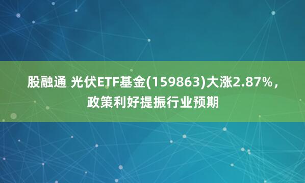 股融通 光伏ETF基金(159863)大涨2.87%，政策利好提振行业预期
