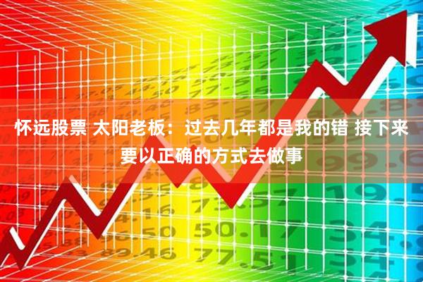 怀远股票 太阳老板：过去几年都是我的错 接下来要以正确的方式去做事