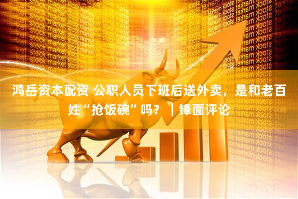 鸿岳资本配资 公职人员下班后送外卖，是和老百姓“抢饭碗”吗？｜锋面评论