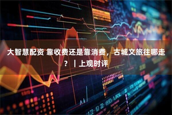 大智慧配资 靠收费还是靠消费，古城文旅往哪走？｜上观时评