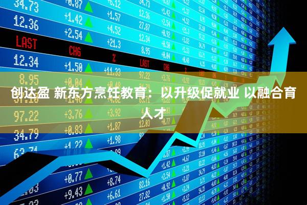 创达盈 新东方烹饪教育：以升级促就业 以融合育人才