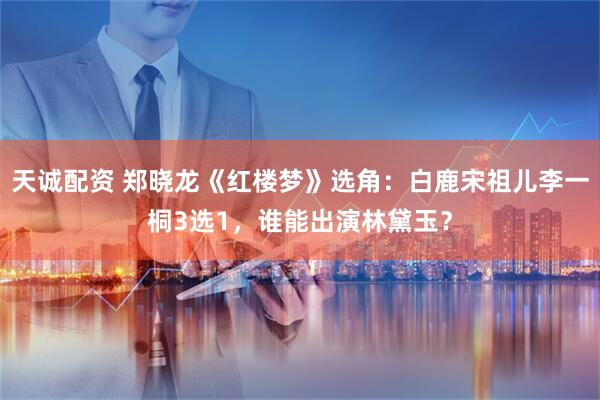 天诚配资 郑晓龙《红楼梦》选角：白鹿宋祖儿李一桐3选1，谁能出演林黛玉？