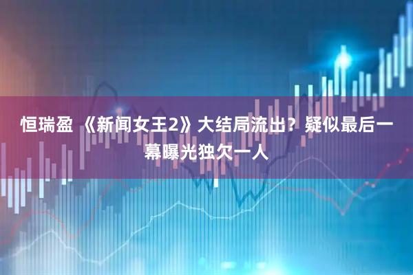 恒瑞盈 《新闻女王2》大结局流出？疑似最后一幕曝光独欠一人