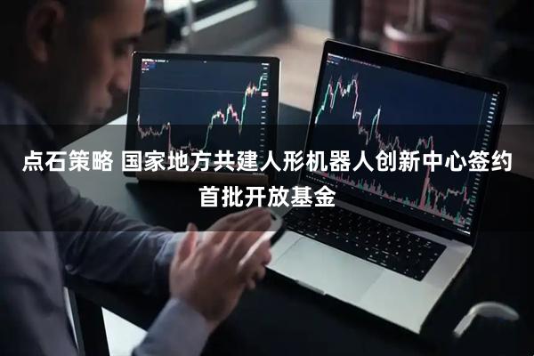 点石策略 国家地方共建人形机器人创新中心签约首批开放基金