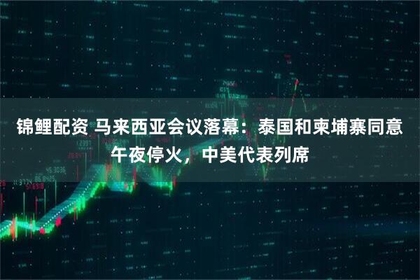 锦鲤配资 马来西亚会议落幕：泰国和柬埔寨同意午夜停火，中美代表列席