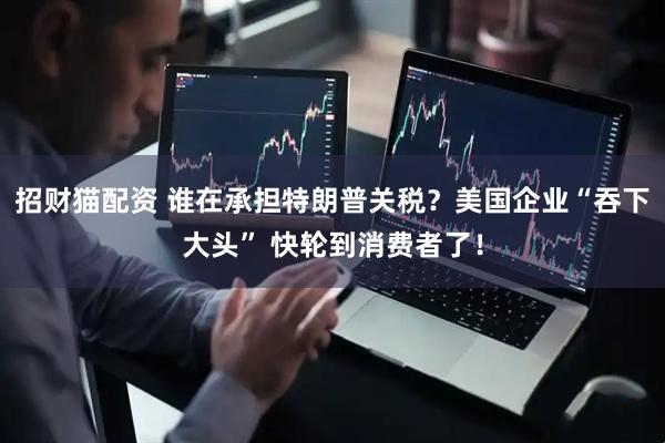 招财猫配资 谁在承担特朗普关税？美国企业“吞下大头” 快轮到消费者了！