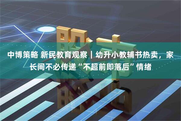 中博策略 新民教育观察｜幼升小教辅书热卖，家长间不必传递“不超前即落后”情绪