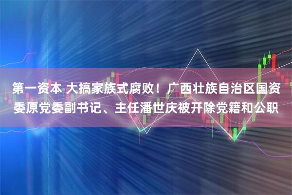 第一资本 大搞家族式腐败！广西壮族自治区国资委原党委副书记、主任潘世庆被开除党籍和公职