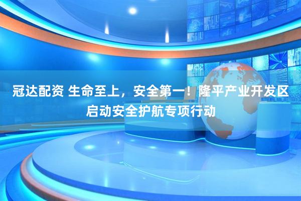 冠达配资 生命至上，安全第一！隆平产业开发区启动安全护航专项行动
