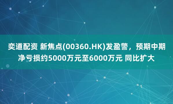 奕道配资 新焦点(00360.HK)发盈警，预期中期净亏损约5000万元至6000万元 同比扩大