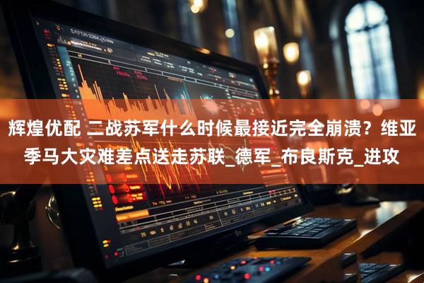 辉煌优配 二战苏军什么时候最接近完全崩溃？维亚季马大灾难差点送走苏联_德军_布良斯克_进攻