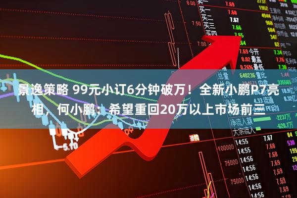 景逸策略 99元小订6分钟破万！全新小鹏P7亮相，何小鹏：希望重回20万以上市场前三