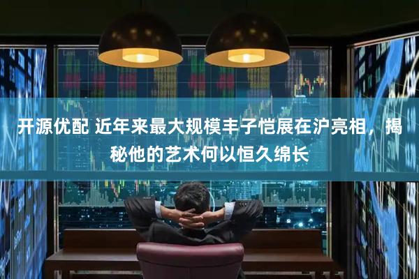 开源优配 近年来最大规模丰子恺展在沪亮相，揭秘他的艺术何以恒久绵长