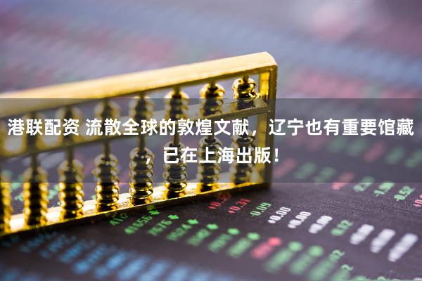 港联配资 流散全球的敦煌文献，辽宁也有重要馆藏，已在上海出版！