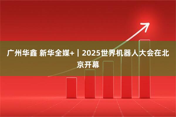 广州华鑫 新华全媒+｜2025世界机器人大会在北京开幕