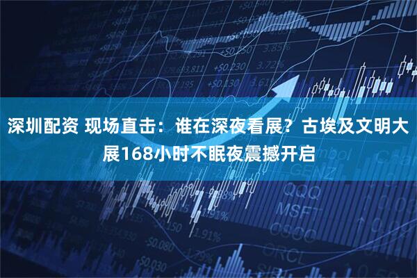 深圳配资 现场直击：谁在深夜看展？古埃及文明大展168小时不眠夜震撼开启