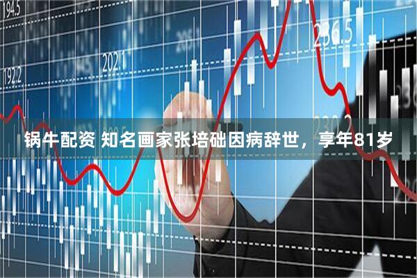 锅牛配资 知名画家张培础因病辞世，享年81岁