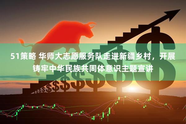 51策略 华师大志愿服务队走进新疆乡村，开展铸牢中华民族共同体意识主题宣讲