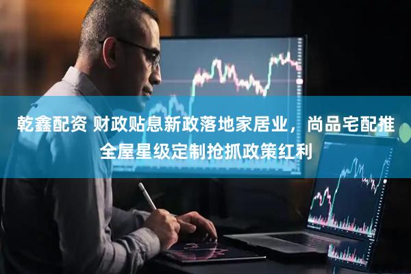 乾鑫配资 财政贴息新政落地家居业，尚品宅配推全屋星级定制抢抓政策红利