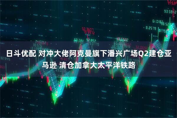 日斗优配 对冲大佬阿克曼旗下潘兴广场Q2建仓亚马逊 清仓加拿大太平洋铁路