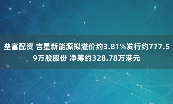 垒富配资 吉星新能源拟溢价约3.81%发行约777.59万股股份 净筹约328.78万港元