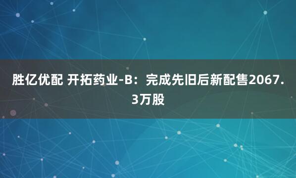 胜亿优配 开拓药业-B：完成先旧后新配售2067.3万股
