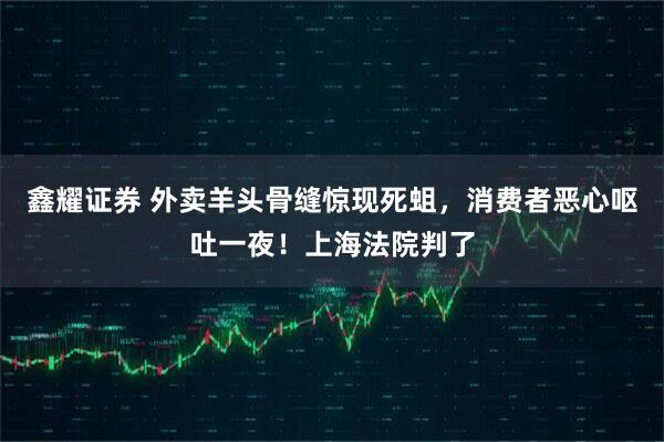 鑫耀证券 外卖羊头骨缝惊现死蛆，消费者恶心呕吐一夜！上海法院判了