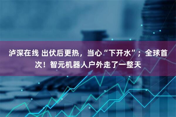 泸深在线 出伏后更热，当心“下开水”；全球首次！智元机器人户外走了一整天