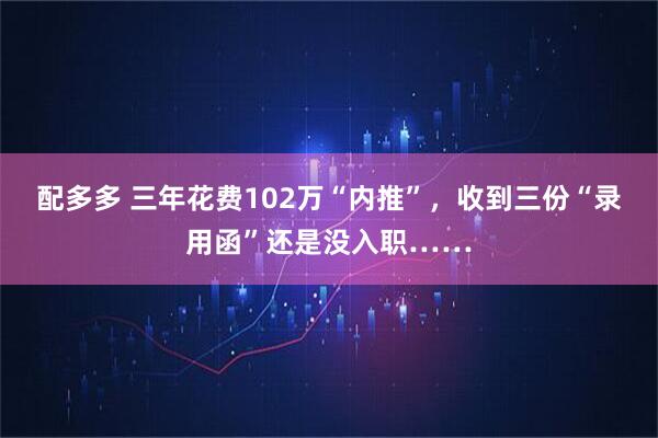 配多多 三年花费102万“内推”，收到三份“录用函”还是没入职……