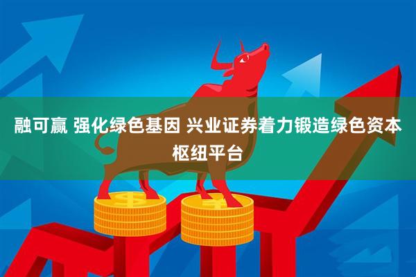 融可赢 强化绿色基因 兴业证券着力锻造绿色资本枢纽平台