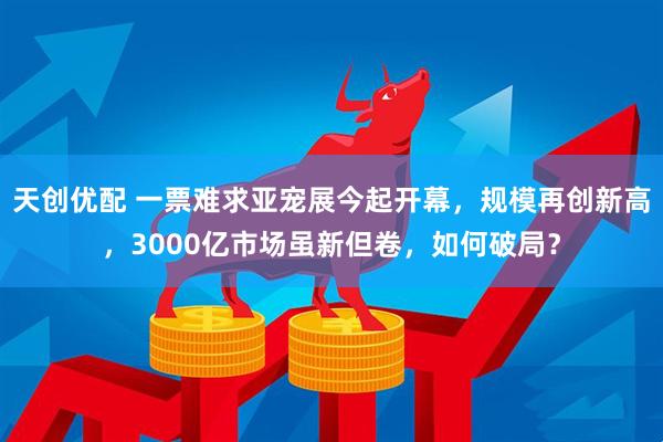 天创优配 一票难求亚宠展今起开幕，规模再创新高，3000亿市场虽新但卷，如何破局？