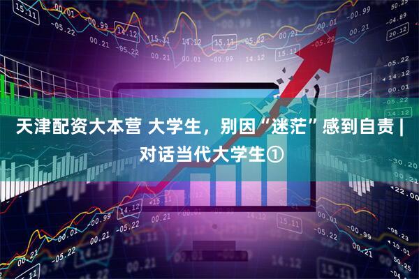 天津配资大本营 大学生，别因“迷茫”感到自责 | 对话当代大学生①