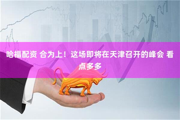 哈福配资 合为上！这场即将在天津召开的峰会 看点多多