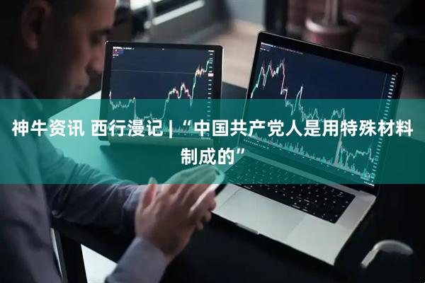 神牛资讯 西行漫记 | “中国共产党人是用特殊材料制成的”
