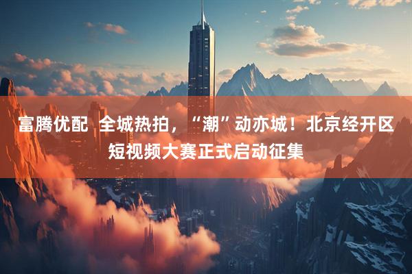富腾优配  全城热拍，“潮”动亦城！北京经开区短视频大赛正式启动征集