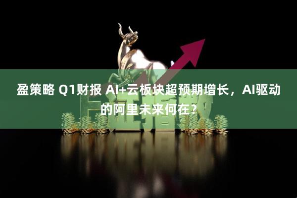 盈策略 Q1财报 AI+云板块超预期增长，AI驱动的阿里未来何在？